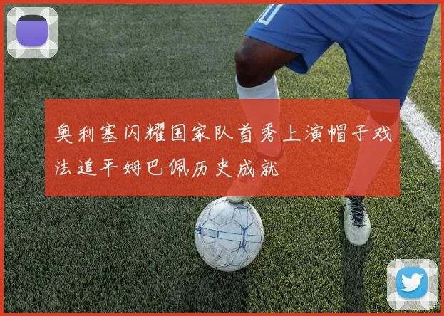 奥利塞闪耀国家队首秀上演帽子戏法追平姆巴佩历史成就