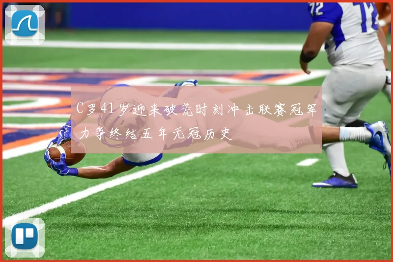 C罗41岁迎来破荒时刻冲击联赛冠军力争终结五年无冠历史