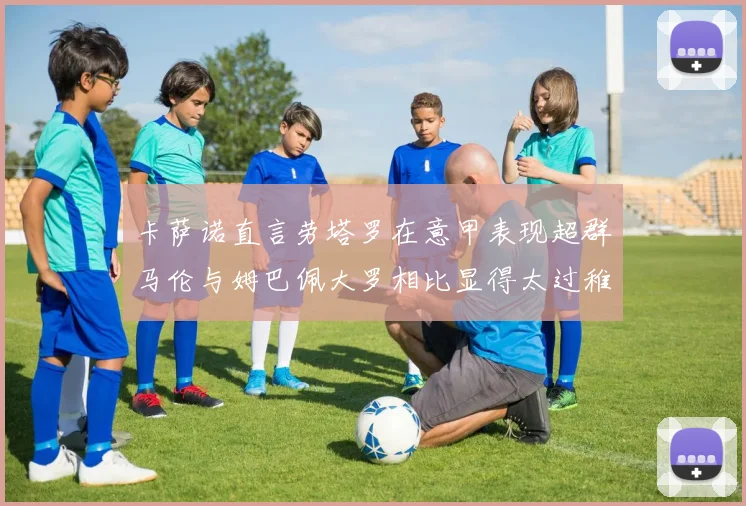 卡萨诺直言劳塔罗在意甲表现超群马伦与姆巴佩大罗相比显得太过稚嫩