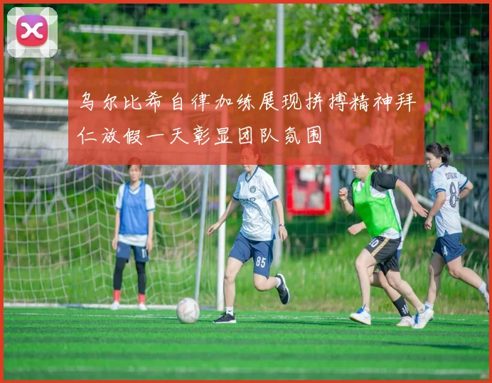 乌尔比希自律加练展现拼搏精神拜仁放假一天彰显团队氛围