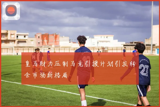 皇马财力压制马竞引援计划引发转会市场新格局
