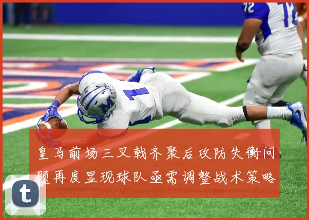 皇马前场三叉戟齐聚后攻防失衡问题再度显现球队亟需调整战术策略