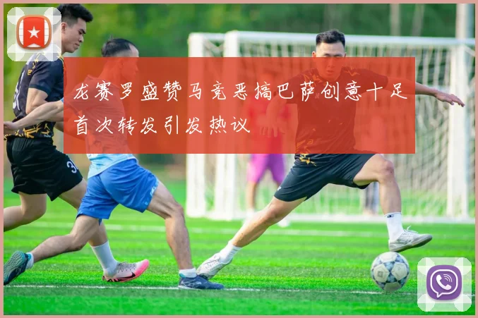 龙赛罗盛赞马竞恶搞巴萨创意十足首次转发引发热议