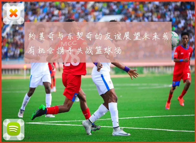 约基奇与东契奇的友谊展望未来或有机会携手共战篮球场