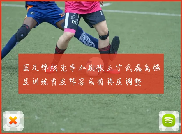 国足锋线竞争加剧张玉宁武磊高强度训练首发阵容或将再度调整