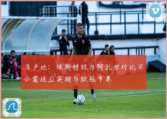 马卢达：埃斯特旺与阿扎尔对比不公需适应英超与欧冠节奏