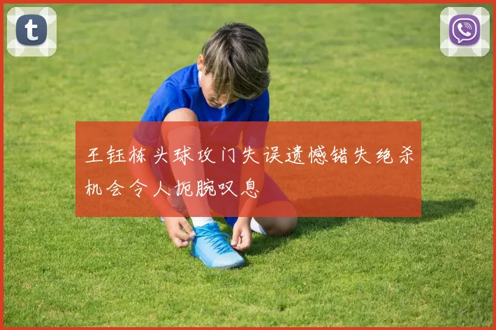 王钰栋头球攻门失误遗憾错失绝杀机会令人扼腕叹息