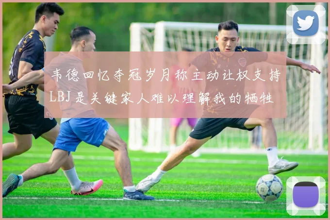 韦德回忆夺冠岁月称主动让权支持LBJ是关键家人难以理解我的牺牲