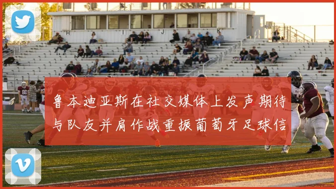 鲁本迪亚斯在社交媒体上发声期待与队友并肩作战重振葡萄牙足球信心