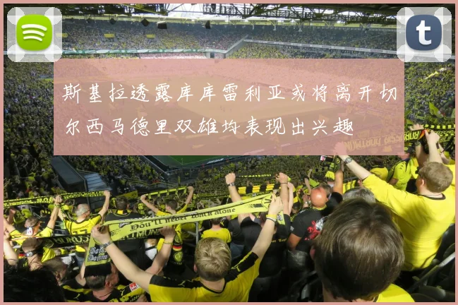 斯基拉透露库库雷利亚或将离开切尔西马德里双雄均表现出兴趣