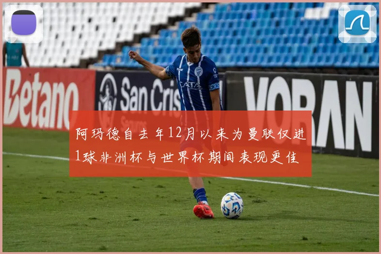 阿玛德自去年12月以来为曼联仅进1球非洲杯与世界杯期间表现更佳