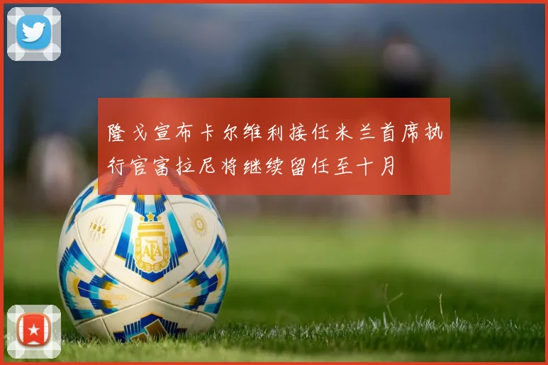 隆戈宣布卡尔维利接任米兰首席执行官富拉尼将继续留任至十月