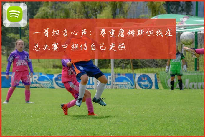 一哥坦言心声：尊重詹姆斯但我在总决赛中相信自己更强