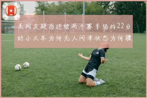 美网友疑惑连续两个赛季场均22分的小火车为何无人问津状态为何骤降