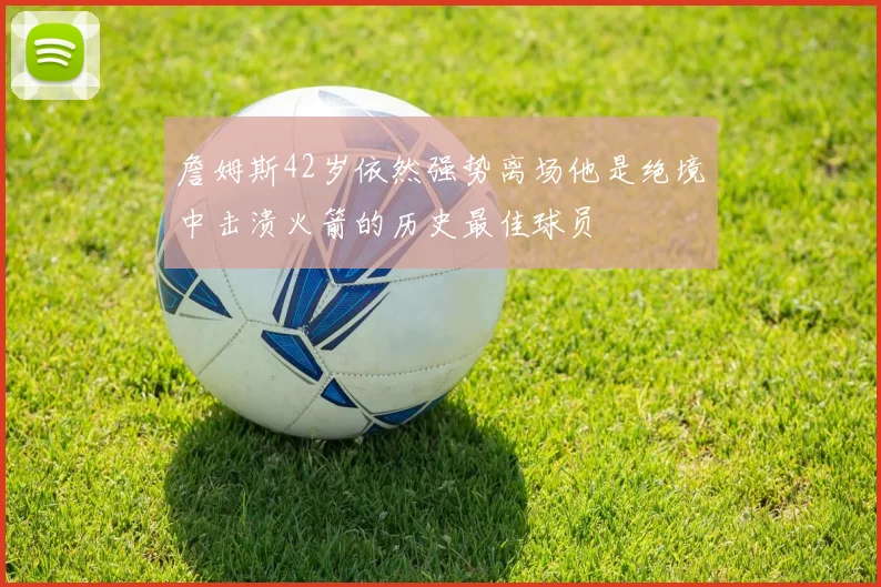 詹姆斯42岁依然强势离场他是绝境中击溃火箭的历史最佳球员