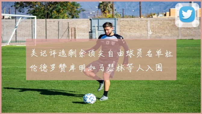美记评选剩余顶尖自由球员名单杜伦德罗赞库明加马瑟林等人入围