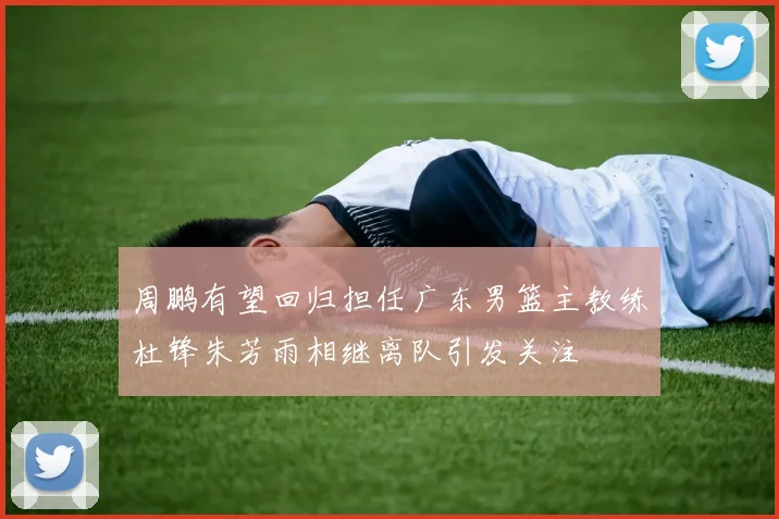 周鹏有望回归担任广东男篮主教练杜锋朱芳雨相继离队引发关注