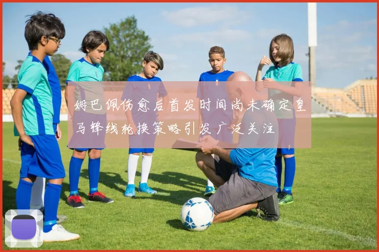 姆巴佩伤愈后首发时间尚未确定皇马锋线轮换策略引发广泛关注