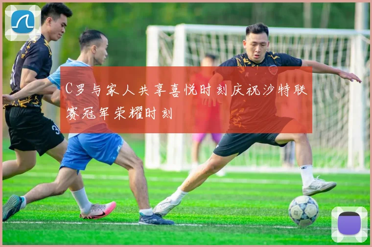 C罗与家人共享喜悦时刻庆祝沙特联赛冠军荣耀时刻