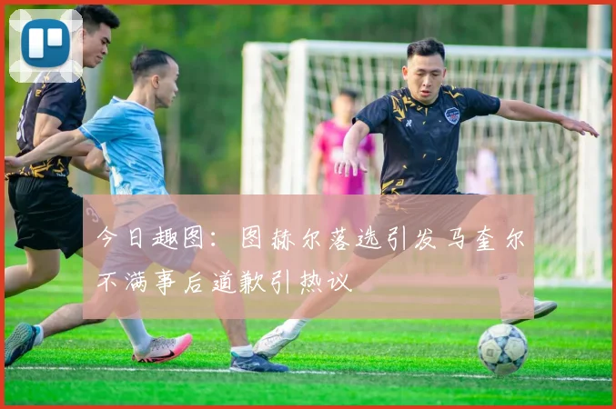 今日趣图：图赫尔落选引发马奎尔不满事后道歉引热议