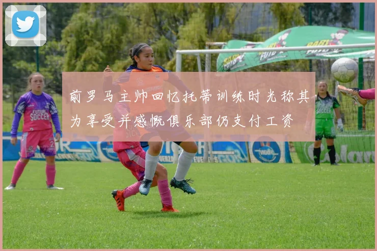 前罗马主帅回忆托蒂训练时光称其为享受并感慨俱乐部仍支付工资