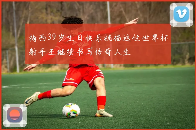 梅西39岁生日快乐祝福这位世界杯射手王继续书写传奇人生