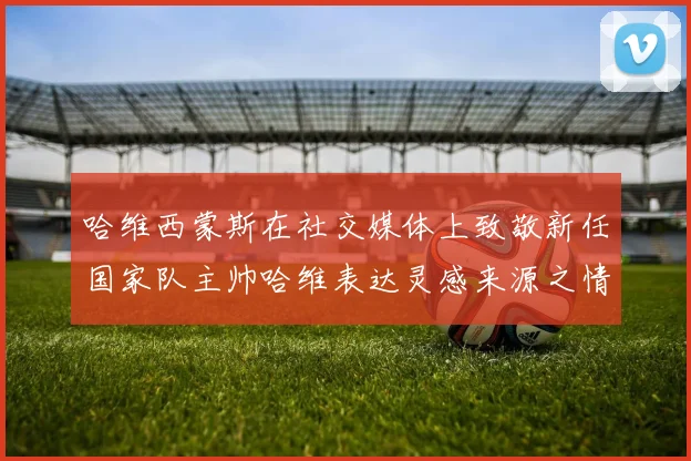 哈维西蒙斯在社交媒体上致敬新任国家队主帅哈维表达灵感来源之情