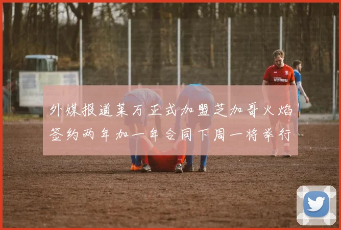 外媒报道莱万正式加盟芝加哥火焰签约两年加一年合同下周一将举行亮相仪式