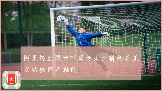 阿莱格里预计下周与米兰解约将正式执教那不勒斯
