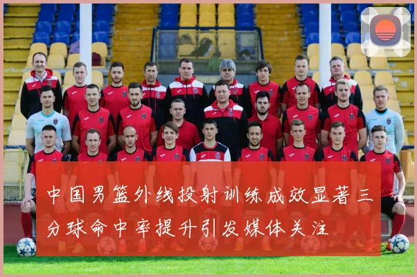 中国男篮外线投射训练成效显著三分球命中率提升引发媒体关注